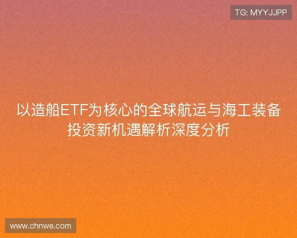 以造船ETF为核心的全球航运与海工装备投资新机遇解析深度分析